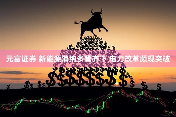 元富证券 新能源消纳多管齐下 电力改革频现突破