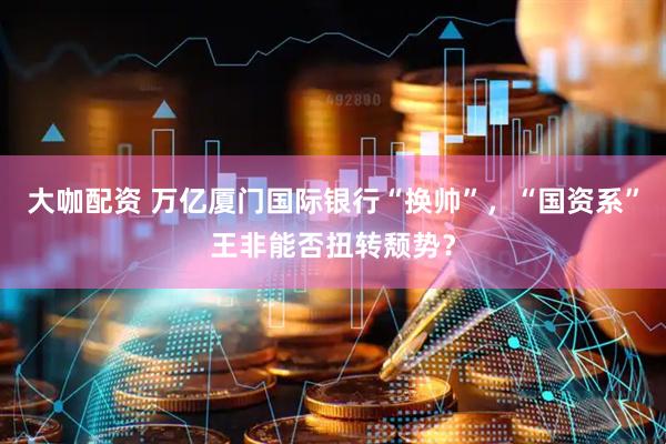大咖配资 万亿厦门国际银行“换帅”，“国资系”王非能否扭转颓势？