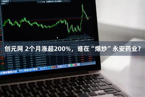 创元网 2个月涨超200%，谁在“爆炒”永安药业？