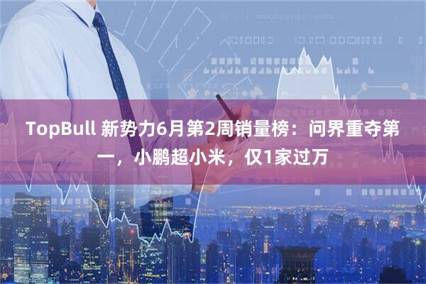 TopBull 新势力6月第2周销量榜：问界重夺第一，小鹏超小米，仅1家过万