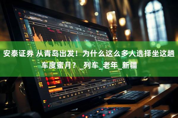 安泰证券 从青岛出发！为什么这么多人选择坐这趟车度蜜月？_列车_老年_新疆