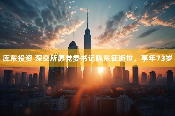 库东投资 深交所原党委书记陈东征逝世，享年73岁