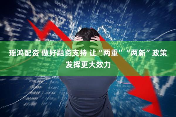 瑶鸿配资 做好融资支持 让“两重”“两新”政策发挥更大效力