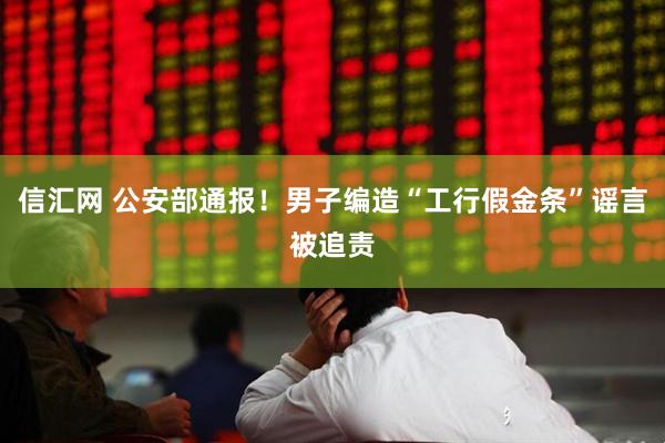 信汇网 公安部通报！男子编造“工行假金条”谣言被追责