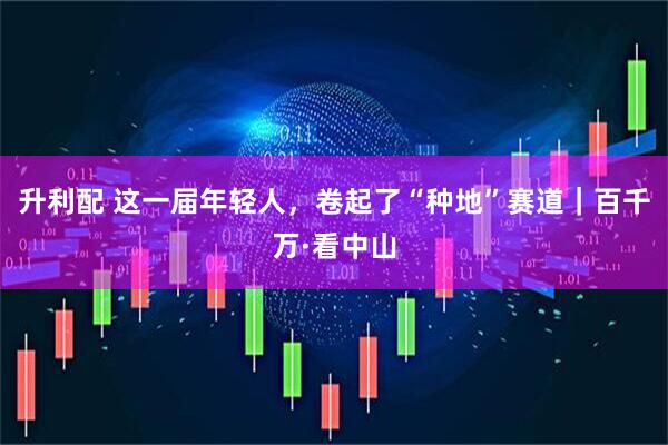 升利配 这一届年轻人，卷起了“种地”赛道｜百千万·看中山