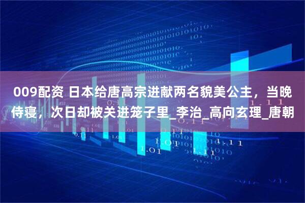 009配资 日本给唐高宗进献两名貌美公主，当晚侍寝，次日却被关进笼子里_李治_高向玄理_唐朝