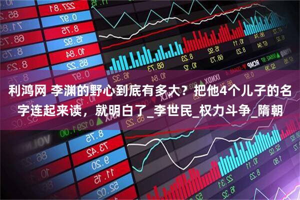 利鸿网 李渊的野心到底有多大？把他4个儿子的名字连起来读，就明白了_李世民_权力斗争_隋朝