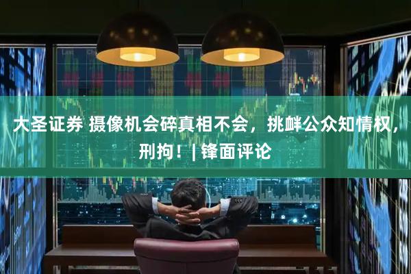 大圣证券 摄像机会碎真相不会，挑衅公众知情权，刑拘！| 锋面评论