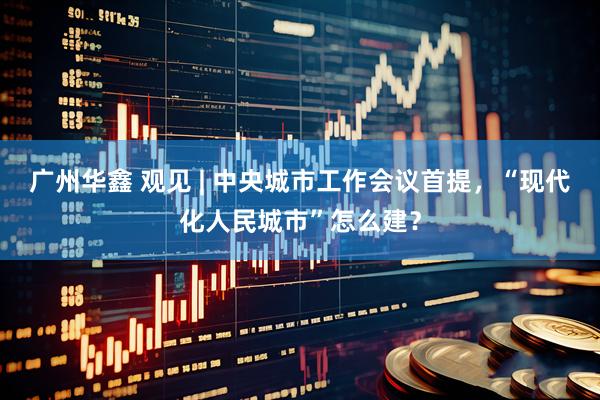 广州华鑫 观见 | 中央城市工作会议首提，“现代化人民城市”怎么建？