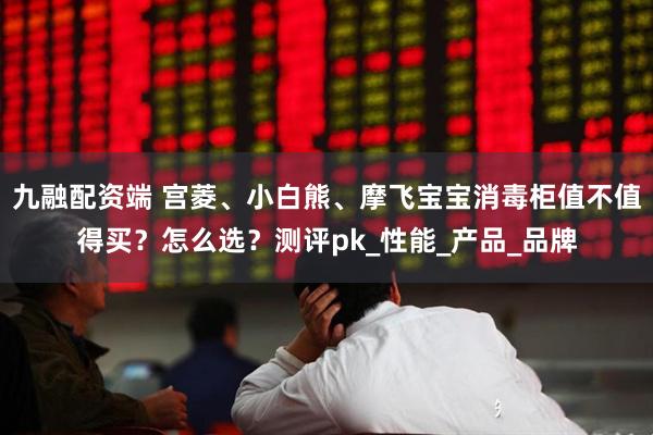 九融配资端 宫菱、小白熊、摩飞宝宝消毒柜值不值得买？怎么选？测评pk_性能_产品_品牌