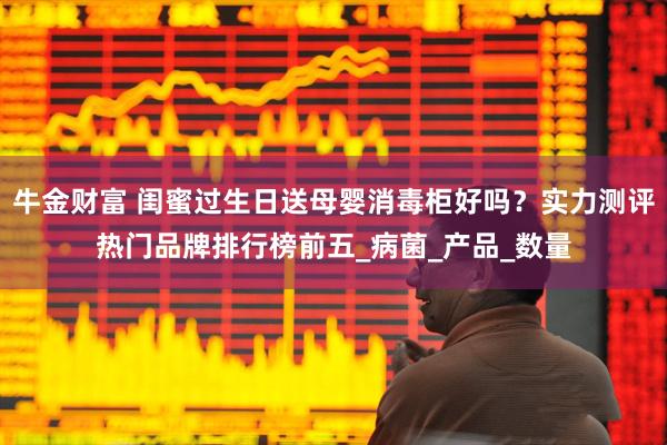 牛金财富 闺蜜过生日送母婴消毒柜好吗？实力测评热门品牌排行榜前五_病菌_产品_数量