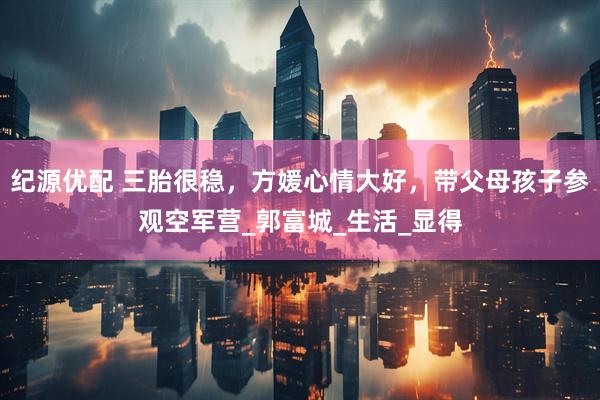 纪源优配 三胎很稳，方媛心情大好，带父母孩子参观空军营_郭富城_生活_显得
