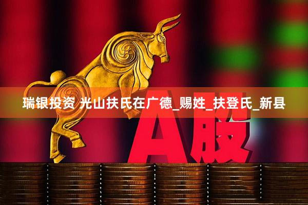 瑞银投资 光山扶氏在广德_赐姓_扶登氏_新县
