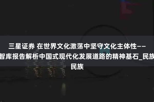 三星证券 在世界文化激荡中坚守文化主体性——智库报告解析中国式现代化发展道路的精神基石_民族