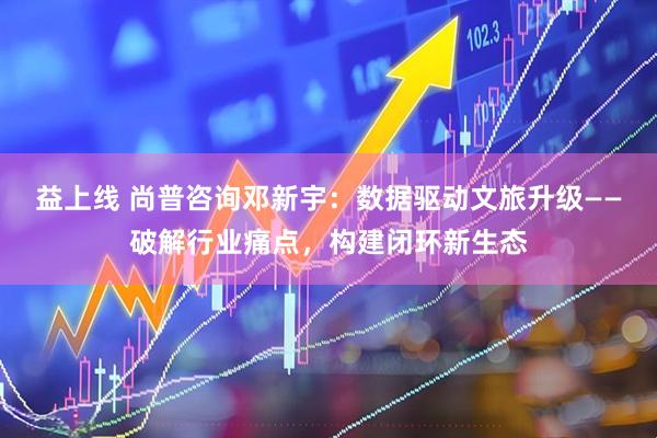 益上线 尚普咨询邓新宇：数据驱动文旅升级——破解行业痛点，构建闭环新生态