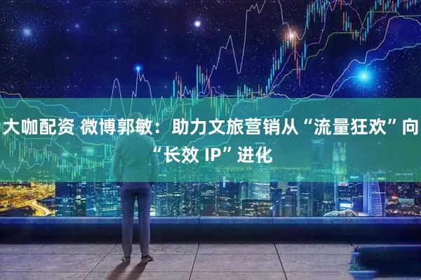 大咖配资 微博郭敏：助力文旅营销从“流量狂欢”向“长效 IP”进化