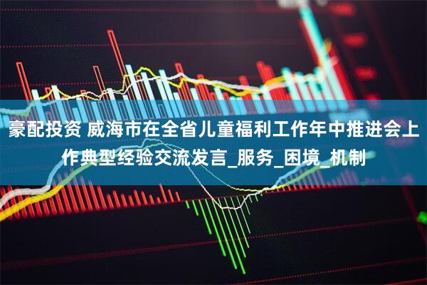 豪配投资 威海市在全省儿童福利工作年中推进会上作典型经验交流发言_服务_困境_机制