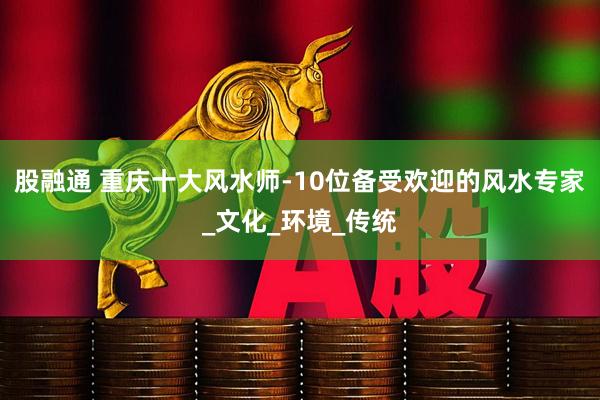 股融通 重庆十大风水师-10位备受欢迎的风水专家_文化_环境_传统