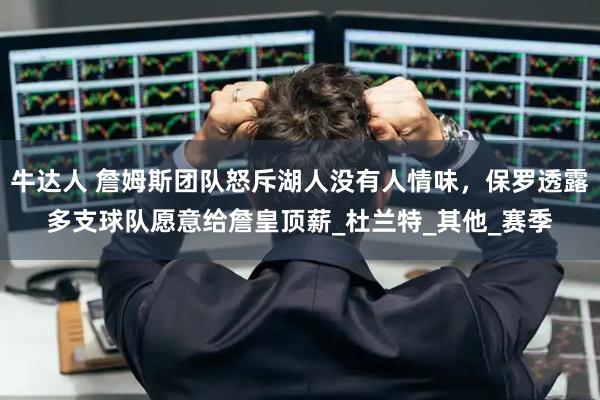 牛达人 詹姆斯团队怒斥湖人没有人情味，保罗透露多支球队愿意给詹皇顶薪_杜兰特_其他_赛季
