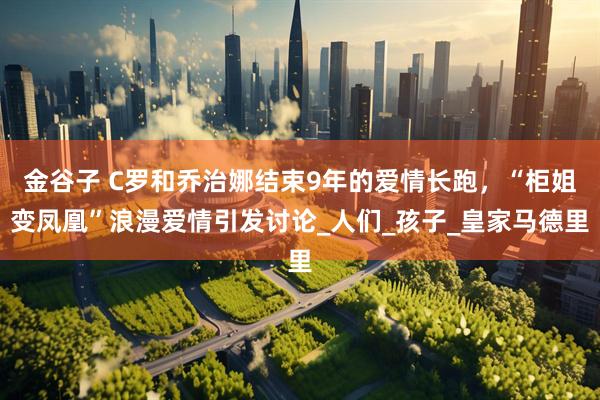 金谷子 C罗和乔治娜结束9年的爱情长跑，“柜姐变凤凰”浪漫爱情引发讨论_人们_孩子_皇家马德里