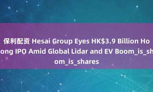 保利配资 Hesai Group Eyes HK$3.9 Billion Hong Kong IPO Amid Global Lidar and EV Boom_is_shares