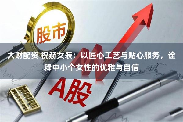 大财配资 祝赫女装：以匠心工艺与贴心服务，诠释中小个女性的优雅与自信