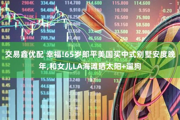 交易鑫优配 幸福!65岁郎平美国买中式别墅安度晚年,和女儿LA海滩晒太阳+遛狗