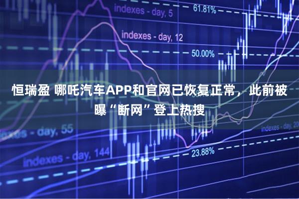 恒瑞盈 哪吒汽车APP和官网已恢复正常，此前被曝“断网”登上热搜