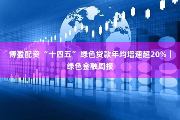 博盈配资 “十四五” 绿色贷款年均增速超20%｜绿色金融周报