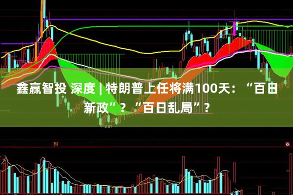 鑫赢智投 深度 | 特朗普上任将满100天：“百日新政”？“百日乱局”？