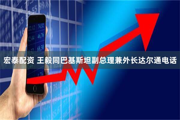 宏泰配资 王毅同巴基斯坦副总理兼外长达尔通电话