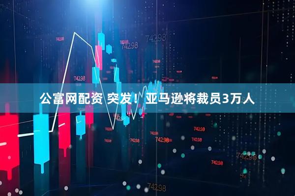 公富网配资 突发！亚马逊将裁员3万人