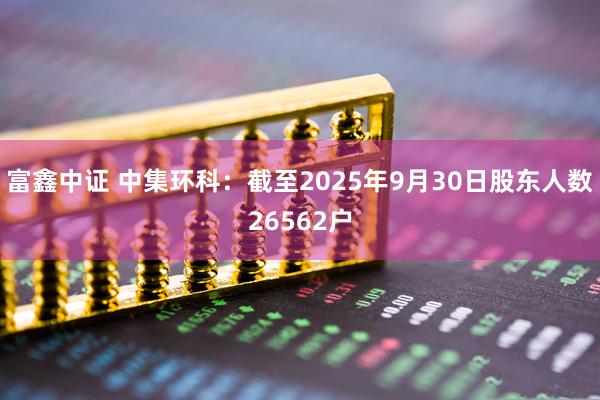 富鑫中证 中集环科：截至2025年9月30日股东人数26562户