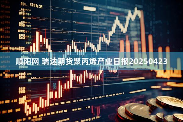 顺阳网 瑞达期货聚丙烯产业日报20250423