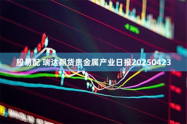股易配 瑞达期货贵金属产业日报20250423