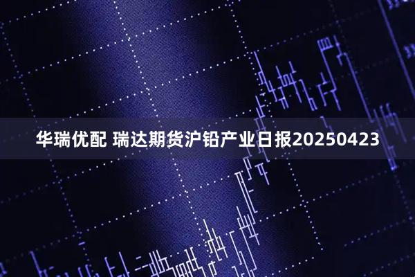 华瑞优配 瑞达期货沪铅产业日报20250423