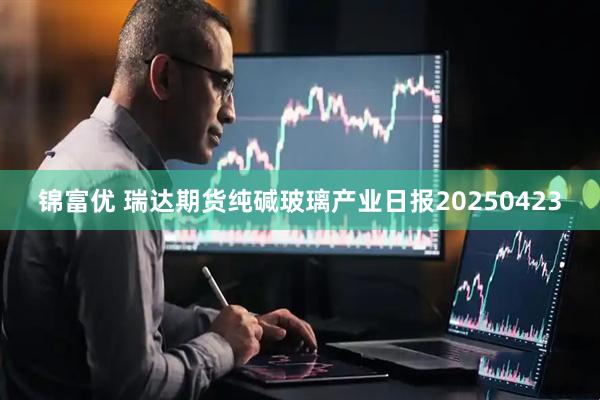 锦富优 瑞达期货纯碱玻璃产业日报20250423