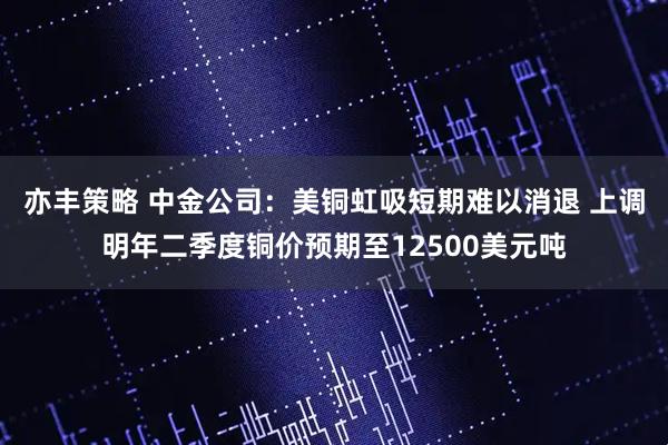 亦丰策略 中金公司：美铜虹吸短期难以消退 上调明年二季度铜价预期至12500美元吨