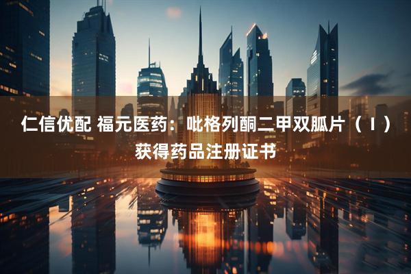 仁信优配 福元医药：吡格列酮二甲双胍片（Ⅰ）获得药品注册证书