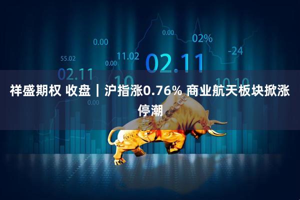 祥盛期权 收盘｜沪指涨0.76% 商业航天板块掀涨停潮